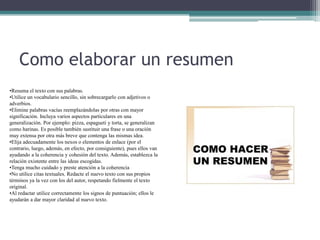 Como elaborar un resumen
•Resuma el texto con sus palabras.
•Utilice un vocabulario sencillo, sin sobrecargarlo con adjetivos o
adverbios.
•Elimine palabras vacías reemplazándolas por otras con mayor
significación. Incluya varios aspectos particulares en una
generalización. Por ejemplo: pizza, espagueti y torta, se generalizan
como harinas. Es posible también sustituir una frase o una oración
muy extensa por otra más breve que contenga las mismas idea.
•Elija adecuadamente los nexos o elementos de enlace (por el
contrario, luego, además, en efecto, por consiguiente), pues ellos van
ayudando a la coherencia y cohesión del texto. Además, establezca la
relación existente entre las ideas escogidas.
•Tenga mucho cuidado y preste atención a la coherencia
•No utilice citas textuales. Redacte el nuevo texto con sus propios
términos ya la vez con los del autor, respetando fielmente el texto
original.
•Al redactar utilice correctamente los signos de puntuación; ellos le
ayudarán a dar mayor claridad al nuevo texto.
 