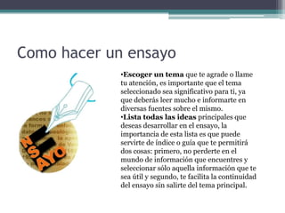 Como hacer un ensayo
             •Escoger un tema que te agrade o llame
             tu atención, es importante que el tema
             seleccionado sea significativo para ti, ya
             que deberás leer mucho e informarte en
             diversas fuentes sobre el mismo.
             •Lista todas las ideas principales que
             deseas desarrollar en el ensayo, la
             importancia de esta lista es que puede
             servirte de índice o guía que te permitirá
             dos cosas: primero, no perderte en el
             mundo de información que encuentres y
             seleccionar sólo aquella información que te
             sea útil y segundo, te facilita la continuidad
             del ensayo sin salirte del tema principal.
 