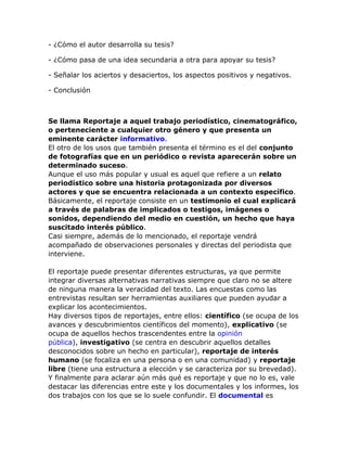 - ¿Cómo el autor desarrolla su tesis?
- ¿Cómo pasa de una idea secundaria a otra para apoyar su tesis?
- Señalar los aciertos y desaciertos, los aspectos positivos y negativos.
- Conclusión

Se llama Reportaje a aquel trabajo periodístico, cinematográfico,
o perteneciente a cualquier otro género y que presenta un
eminente carácter informativo.
El otro de los usos que también presenta el término es el del conjunto
de fotografías que en un periódico o revista aparecerán sobre un
determinado suceso.
Aunque el uso más popular y usual es aquel que refiere a un relato
periodístico sobre una historia protagonizada por diversos
actores y que se encuentra relacionada a un contexto específico.
Básicamente, el reportaje consiste en un testimonio el cual explicará
a través de palabras de implicados o testigos, imágenes o
sonidos, dependiendo del medio en cuestión, un hecho que haya
suscitado interés público.
Casi siempre, además de lo mencionado, el reportaje vendrá
acompañado de observaciones personales y directas del periodista que
interviene.
El reportaje puede presentar diferentes estructuras, ya que permite
integrar diversas alternativas narrativas siempre que claro no se altere
de ninguna manera la veracidad del texto. Las encuestas como las
entrevistas resultan ser herramientas auxiliares que pueden ayudar a
explicar los acontecimientos.
Hay diversos tipos de reportajes, entre ellos: científico (se ocupa de los
avances y descubrimientos científicos del momento), explicativo (se
ocupa de aquellos hechos trascendentes entre la opinión
pública), investigativo (se centra en descubrir aquellos detalles
desconocidos sobre un hecho en particular), reportaje de interés
humano (se focaliza en una persona o en una comunidad) y reportaje
libre (tiene una estructura a elección y se caracteriza por su brevedad).
Y finalmente para aclarar aún más qué es reportaje y que no lo es, vale
destacar las diferencias entre este y los documentales y los informes, los
dos trabajos con los que se lo suele confundir. El documental es

 