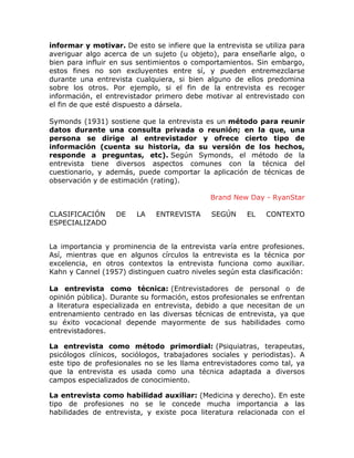 informar y motivar. De esto se infiere que la entrevista se utiliza para
averiguar algo acerca de un sujeto (u objeto), para enseñarle algo, o
bien para influir en sus sentimientos o comportamientos. Sin embargo,
estos fines no son excluyentes entre sí, y pueden entremezclarse
durante una entrevista cualquiera, si bien alguno de ellos predomina
sobre los otros. Por ejemplo, si el fin de la entrevista es recoger
información, el entrevistador primero debe motivar al entrevistado con
el fin de que esté dispuesto a dársela.
Symonds (1931) sostiene que la entrevista es un método para reunir
datos durante una consulta privada o reunión; en la que, una
persona se dirige al entrevistador y ofrece cierto tipo de
información (cuenta su historia, da su versión de los hechos,
responde a preguntas, etc). Según Symonds, el método de la
entrevista tiene diversos aspectos comunes con la técnica del
cuestionario, y además, puede comportar la aplicación de técnicas de
observación y de estimación (rating).
Brand New Day - RyanStar
CLASIFICACIÓN
ESPECIALIZADO

DE

LA

ENTREVISTA

SEGÚN

EL

CONTEXTO

La importancia y prominencia de la entrevista varía entre profesiones.
Así, mientras que en algunos círculos la entrevista es la técnica por
excelencia, en otros contextos la entrevista funciona como auxiliar.
Kahn y Cannel (1957) distinguen cuatro niveles según esta clasificación:
La entrevista como técnica: (Entrevistadores de personal o de
opinión pública). Durante su formación, estos profesionales se enfrentan
a literatura especializada en entrevista, debido a que necesitan de un
entrenamiento centrado en las diversas técnicas de entrevista, ya que
su éxito vocacional depende mayormente de sus habilidades como
entrevistadores.
La entrevista como método primordial: (Psiquiatras, terapeutas,
psicólogos clínicos, sociólogos, trabajadores sociales y periodistas). A
este tipo de profesionales no se les llama entrevistadores como tal, ya
que la entrevista es usada como una técnica adaptada a diversos
campos especializados de conocimiento.
La entrevista como habilidad auxiliar: (Medicina y derecho). En este
tipo de profesiones no se le concede mucha importancia a las
habilidades de entrevista, y existe poca literatura relacionada con el

 