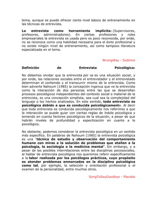 tema, aunque se puede ofrecer cierto nivel básico de entrenamiento en
las técnicas de entrevista.
La
entrevista
como
herramienta
implícita: (Supervisores,
profesores, administradores). En ciertas profesiones y roles
empresariales la entrevista es usada pero es poco reconocida, por ende,
no se reconoce como una habilidad necesaria para el éxito profesional y
no existe ningún nivel de entrenamiento, así como tampoco literatura
especializada en el tema.
WrongWay - Sublime
Definición

de

Entrevista

Psicológica:

No debemos olvidar que la entrevista per se es una situación social, y
por ende, las relaciones sociales entre el entrevistador y el entrevistado
determinan el contenido y el transcurrir mismo de la entrevista. Como
bien advierte Nahoum (1985) la concepción ingenua que ve la entrevista
como la interacción de dos personas entre las que se desarrollan
procesos psicológicos independientes del contexto social o material de la
entrevista, es una concepción simplista, sea cual sea la complejidad del
lenguaje o los hechos analizados. En este sentido, toda entrevista es
psicológica debido a que es conducida psicológicamente. Al decir
que toda entrevista es conducida psicológicamente nos referimos a que
la interacción se puede guiar con ciertas reglas de índole psicológica y
teniendo en cuenta factores psicológicos de la situación, a pesar de que
habrán niveles de profundidad y especilización en cuanto a lo
psicológico.
No obstante, podemos considerar la entrevista psicológica en un sentido
más específico. En palabras de Nahoum (1985) la entrevista psicológica
es una "técnica de estudio y observación del comportamiento
humano con miras a la solución de problemas que atañen a la
psicología, la sociología o la medicina mental". Sin embargo, y a
pesar de las posibles interrelaciones entre las disciplinas psicosociales,
al hablar de entrevista psicológica nos queremos referir específicamente
a la labor realizada por los psicólogos prácticos, cuyo propósito
es atender problemas enmarcados en la disciplina psicológica
como tal, por ejemplo, la selección y orientación profesional o el
examen de la personalidad, entre muchos otros.
SongToSayGoodbye - Placebo

 
