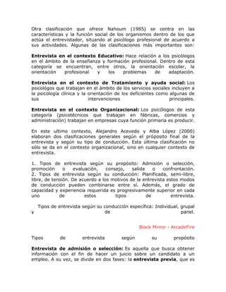 Otra clasificación que ofrece Nahoum (1985) se centra en las
características y la función social de los organismos dentro de los que
actúa el entrevistador, situando al psicólogo profesional de acuerdo a
sus actividades. Algunas de las clasificaciones más importantes son:
Entrevista en el contexto Educativo: Hace relación a los psicólogos
en el ámbito de la enseñanza y formación profesional. Dentro de esta
categoría se encuentran, entre otros, la orientación escolar, la
orientación
profesional
y
los
problemas
de
adaptación.
Entrevista en el contexto de Tratamiento y ayuda social: Los
psicológos que trabajan en el ámbito de los servicios sociales incluyen a
la psicología clínica y la orientación de los deficientes como algunas de
sus
intervenciones
principales.
Entrevista en el contexto Organizacional: Los psicólogos de esta
categoría (psicotécnicos que trabajan en fábricas, comercios y
administración) trabajan en empresas cuya función primaria es producir.
En este ultimo contexto, Alejandro Acevedo y Alba López (2000)
elaboran dos clasificaciones generales según el próposito final de la
entrevista y según su tipo de conducción. Esta última clasificación no
sólo se da en el contexto organizacional, sino en cualquier contexto de
entrevista.
1. Tipos de entrevista según su propósito: Admisión o selección,
promoción
o
evaluación,
consejo,
salida
o
confrontación.
2. Tipos de entrevista según su conducción: Planificada, semi-libre,
libre, de tensión. De acuerdo a los motivos de la entrevista estos modos
de conducción pueden combinarse entre sí. Además, el grado de
capacidad y experiencia requerida es progresivamente superior en cada
uno
de
estos
tipos
de
entrevista.
y

Tipos de entrevista según su conducción específica: Individual, grupal
de
panel.
Black Mirror - ArcadeFire

Tipos

de

entrevista

según

su

propósito

Entrevista de admisión o selección: Es aquella que busca obtener
información con el fin de hacer un juicio sobre un candidato a un
empleo. A su vez, se divide en dos fases: la entrevista previa, que es

 
