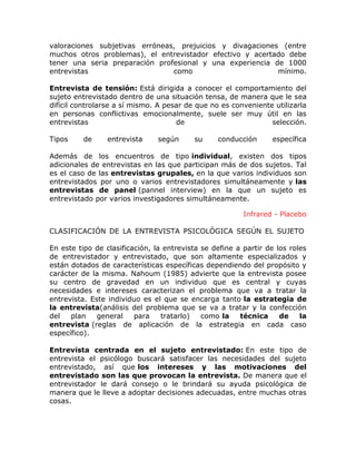 valoraciones subjetivas erróneas, prejuicios y divagaciones (entre
muchos otros problemas), el entrevistador efectivo y acertado debe
tener una seria preparación profesional y una experiencia de 1000
entrevistas
como
mínimo.
Entrevista de tensión: Está dirigida a conocer el comportamiento del
sujeto entrevistado dentro de una situación tensa, de manera que le sea
difícil controlarse a sí mismo. A pesar de que no es conveniente utilizarla
en personas conflictivas emocionalmente, suele ser muy útil en las
entrevistas
de
selección.
Tipos

de

entrevista

según

su

conducción

específica

Además de los encuentros de tipo individual, existen dos tipos
adicionales de entrevistas en las que participan más de dos sujetos. Tal
es el caso de las entrevistas grupales, en la que varios individuos son
entrevistados por uno o varios entrevistadores simultáneamente y las
entrevistas de panel (pannel interview) en la que un sujeto es
entrevistado por varios investigadores simultáneamente.
Infrared - Placebo
CLASIFICACIÓN DE LA ENTREVISTA PSICOLÓGICA SEGÚN EL SUJETO
En este tipo de clasificación, la entrevista se define a partir de los roles
de entrevistador y entrevistado, que son altamente especializados y
están dotados de características específicas dependiendo del propósito y
carácter de la misma. Nahoum (1985) advierte que la entrevista posee
su centro de gravedad en un individuo que es central y cuyas
necesidades e intereses caracterizan el problema que va a tratar la
entrevista. Este individuo es el que se encarga tanto la estrategia de
la entrevista(análisis del problema que se va a tratar y la confección
del
plan
general
para
tratarlo)
como la
técnica
de
la
entrevista (reglas de aplicación de la estrategia en cada caso
específico).
Entrevista centrada en el sujeto entrevistado: En este tipo de
entrevista el psicólogo buscará satisfacer las necesidades del sujeto
entrevistado, así que los intereses y las motivaciones del
entrevistado son las que provocan la entrevista. De manera que el
entrevistador le dará consejo o le brindará su ayuda psicológica de
manera que le lleve a adoptar decisiones adecuadas, entre muchas otras
cosas.

 