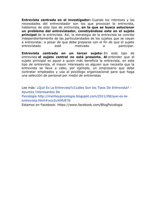 Entrevista centrada en el investigador: Cuando los intereses y las
necesidades del entrevistador son los que provocan la entrevista,
hablamos de este tipo de entrevista, en la que se busca solucionar
un problema del entrevistador, constiyéndose este en el sujeto
principal de la entrevista. Así, la estrategia de la entrevista se concibe
independientemente de las particularidades de los sujetos que se vayan
a entrevistar, a pesar de que debe preparse con el fin de que el sujeto
entrevistado
esté
motivado
a
participar.
Entrevista centrada en un tercer sujeto: En este tipo de
entrevista el sujeto central no está presente. Al entender que el
sujeto principal es aquel a quien más beneficia la entrevista, en este
tipo de entrevista, el mayor interesado es alguien que necesita que la
entrevista se lleve a cabo, por ejemplo, un empresario que debe
contratar empleados y usa al psicólogo organizacional para que haga
una selección de personal por medio de entrevistas

Lee más: ¿Qué Es La Entrevista?¿Cuáles Son los Tipos De Entrevista? Apuntes Interesantes De
Psicología http://menteypsicologia.blogspot.com/2011/08/que-es-laentrevista.html#ixzz2uX0fUE7b
Estamos en Facebook: https://www.facebook.com/BlogPsicologia

 