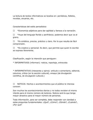 La lectura de textos informativos se localiza en: periódicos, folletos,
revistas, anuarios, etc.

Características del estilo periodístico


*Economiza adjetivos para dar agilidad y llaneza a la narración.

 *Huye del lenguaje florido y perifrásico; podemos decir que va al
grano.
 *Es sintético, preciso, práctico y claro. Por lo que resulta de fácil
comprensión.
 *Es creativo y personal. Es decir, que permite que quien lo escribe
se exprese libremente.

Clasificación, según la intención que persiguen:
* INFORMATIVOS (informan): noticia, reportaje, entrevista

* INTERPRETATIVO (interpreta y opina): artículo o comentario, editorial,
columna, crítica (en la sección cultural), ensayo (de divulgación
científica, de divulgación cultural.)

 NOTICIA: Hechos o acontecimientos que al público le interesa
conocer.
Son muchos los acontecimientos diarios y no todos revisten el mismo
interés para el mismo número de lectores. Noticia será la que tenga
mayor atractivo para el mayor número de personas.
Toda información, para ser completa, debe responder con claridad a
estas preguntas fundamentales: ¿Qué?, ¿Cómo?, ¿Dónde?, ¿Cuándo?,
¿Por qué?

 