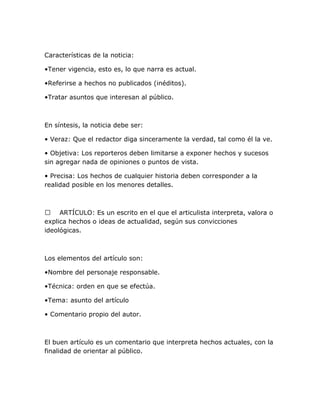 Características de la noticia:
•Tener vigencia, esto es, lo que narra es actual.
•Referirse a hechos no publicados (inéditos).
•Tratar asuntos que interesan al público.

En síntesis, la noticia debe ser:
• Veraz: Que el redactor diga sinceramente la verdad, tal como él la ve.
• Objetiva: Los reporteros deben limitarse a exponer hechos y sucesos
sin agregar nada de opiniones o puntos de vista.
• Precisa: Los hechos de cualquier historia deben corresponder a la
realidad posible en los menores detalles.

 ARTÍCULO: Es un escrito en el que el articulista interpreta, valora o
explica hechos o ideas de actualidad, según sus convicciones
ideológicas.

Los elementos del artículo son:
•Nombre del personaje responsable.
•Técnica: orden en que se efectúa.
•Tema: asunto del artículo
• Comentario propio del autor.

El buen artículo es un comentario que interpreta hechos actuales, con la
finalidad de orientar al público.

 