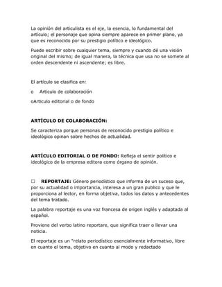 La opinión del articulista es el eje, la esencia, lo fundamental del
artículo; el personaje que opina siempre aparece en primer plano, ya
que es reconocido por su prestigio político e ideológico.
Puede escribir sobre cualquier tema, siempre y cuando dé una visión
original del mismo; de igual manera, la técnica que usa no se somete al
orden descendente ni ascendente; es libre.

El artículo se clasifica en:
o

Articulo de colaboración

oArticulo editorial o de fondo

ARTÍCULO DE COLABORACIÓN:
Se caracteriza porque personas de reconocido prestigio político e
ideológico opinan sobre hechos de actualidad.

ARTÍCULO EDITORIAL O DE FONDO: Refleja el sentir político e
ideológico de la empresa editora como órgano de opinión.

 REPORTAJE: Género periodístico que informa de un suceso que,
por su actualidad o importancia, interesa a un gran publico y que le
proporciona al lector, en forma objetiva, todos los datos y antecedentes
del tema tratado.
La palabra reportaje es una voz francesa de origen inglés y adaptada al
español.
Proviene del verbo latino reportare, que significa traer o llevar una
noticia.
El reportaje es un "relato periodístico esencialmente informativo, libre
en cuanto el tema, objetivo en cuanto al modo y redactado

 