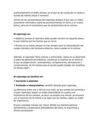 preferentemente en estilo directo, en el que se da cuenta de un hecho o
suceso de interés actual o humano".
Dentro de las características del reportaje destaca el que sea un relato
puramente informativo (serie de acontecimientos en torno a un mismo
tema), pero sin el comentario que es característico de la crónica.

El reportaje es:
• Objetivo, porque el reportero debe quedar siempre en segundo plano,
lo que importa son los hechos que se narra.
• Directo en su estilo, porque no hay margen para la interpretación del
suceso narrado o del fenómeno descrito, como sucede en la crónica.

Además, el reportaje "lleva noticias y entrevistas; reúne en su desarrollo
a todos los géneros periodísticos; constituye el examen de un tema en
el que se proporcionan: antecedentes, comparaciones, derivaciones y
consecuencias, de tal manera que el asunto queda tratado con amplitud,
en forma cabal".

El reportaje se clasifica en:
* Corriente o estándar
* Profundo o interpretativo, también llamado gran reportaje.
La diferencia entre uno y otro es muy sutil, ya que ambos (el corriente y
el gran reportaje) siguen un orden descendente en cuanto a la
importancia de los sucesos, es decir, se amplia una noticia; se empieza
con el resumen de la misma y se sigue con los hechos, según su orden
de importancia.
El gran reportaje maneja con mayor detalle los distintos géneros
periodísticos y proporciona antecedentes del tema, lo argumenta y
ofrece conclusiones.

 
