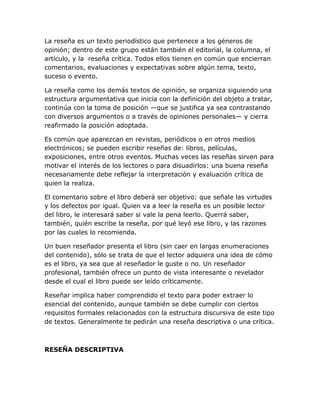 La reseña es un texto periodístico que pertenece a los géneros de
opinión; dentro de este grupo están también el editorial, la columna, el
artículo, y la reseña crítica. Todos ellos tienen en común que encierran
comentarios, evaluaciones y expectativas sobre algún tema, texto,
suceso o evento.
La reseña como los demás textos de opinión, se organiza siguiendo una
estructura argumentativa que inicia con la definición del objeto a tratar,
continúa con la toma de posición —que se justifica ya sea contrastando
con diversos argumentos o a través de opiniones personales— y cierra
reafirmado la posición adoptada.
Es común que aparezcan en revistas, periódicos o en otros medios
electrónicos; se pueden escribir reseñas de: libros, películas,
exposiciones, entre otros eventos. Muchas veces las reseñas sirven para
motivar el interés de los lectores o para disuadirlos: una buena reseña
necesariamente debe reflejar la interpretación y evaluación crítica de
quien la realiza.
El comentario sobre el libro deberá ser objetivo: que señale las virtudes
y los defectos por igual. Quien va a leer la reseña es un posible lector
del libro, le interesará saber si vale la pena leerlo. Querrá saber,
también, quién escribe la reseña, por qué leyó ese libro, y las razones
por las cuales lo recomienda.
Un buen reseñador presenta el libro (sin caer en largas enumeraciones
del contenido), sólo se trata de que el lector adquiera una idea de cómo
es el libro, ya sea que al reseñador le guste o no. Un reseñador
profesional, también ofrece un punto de vista interesante o revelador
desde el cual el libro puede ser leído críticamente.
Reseñar implica haber comprendido el texto para poder extraer lo
esencial del contenido, aunque también se debe cumplir con ciertos
requisitos formales relacionados con la estructura discursiva de este tipo
de textos. Generalmente te pedirán una reseña descriptiva o una crítica.

RESEÑA DESCRIPTIVA

 