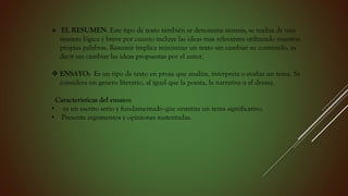  EL RESUMEN: Este tipo de texto también se denomina síntesis, se realiza de una
manera lógica y breve por cuanto incluye las ideas mas relevantes utilizando nuestras
propias palabras. Resumir implica minimizar un texto sin cambiar su contenido, es
decir sin cambiar las ideas propuestas por el autor.
 ENSAYO: Es un tipo de texto en prosa que analiza, interpreta o evalúa un tema. Se
considera un genero literario, al igual que la poesía, la narrativa u el drama.
Características del ensayo:
• es un escrito serio y fundamentado que sintetiza un tema significativo.
• Presenta argumentos y opiniones sustentadas.
 