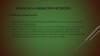 ETAPAS DE LA REDACCIÓN DE TEXTOS
➢ETAPA DE PLANIFICACIÓN:
✓ Esta se requiere de tiempo y dedicación, de tal manera que no se trata de redactar un
texto en cuestión de minutos.
✓ Es importante investigar sobre el tema y tener claro las ideas de lo que se quiere escribir,
se deben establecer los objetivos y hacer un esquema para poder organizar las ideas.
✓ En esta etapa es recomendable hacer pausas para analizar las posibles dudas que le
podría generar al lector durante la lectura; es importante hacerse las siguientes preguntas:
¿Para quién se escribe? ¿Por qué se escribe? Y ¿para qué se escribe?
 