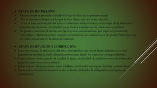  ETAPA DE REDACCIÓN
✓ En esta etapa se procede a escribir lo que se hizo en la primera etapa.
✓ No es necesario pensar en lo que se va a decir, sino en como decirlo.
✓ Si ya se han identificado las ideas y estudiado sobre el tema, en la etapa de la redacción
consiste simplemente en ampliar estas ideas y exponerlas en oraciones completas.
✓ Se puede comenzar el escrito sin preocuparse excesivamente por aspecto gramatical,
ortográfico, relaciones entre párrafos o secuencias de oraciones, es un primer borrador que
se podrá modificar en la etapa de revisión.
 ETAPA DE REVISIÓN Y CORRECCIÓN:
✓ Una vez finaliza la redacción del texto no significa que sea el texto definitivo, es muy
importante revisarlo, leerlo detenidamente para hacer los cambios correspondientes.
✓ Tener claro el tema que le da unidad al texto, verificando la relación entre las ideas y los
párrafos como estructura textual.
✓ Evitar repetir ideas mediante otras palabras, confundir conceptos, hechos u otros datos.
✓ No se puede descuidar aspectos como el léxico utilizado, la ortografía y los signos de
puntuación.
 