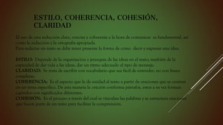 ESTILO, COHERENCIA, COHESIÓN,
CLARIDAD
El uso de una redacción clara, concisa y coherente a la hora de comunicar es fundamental, así
como la redacción y la ortografía apropiada.
Para redactar un texto se debe tener presente la forma de cómo decir y expresar una idea.
ESTILO: Depende de la organización y jerarquía de las ideas en el texto; también de la
capacidad de dar vida a las ideas, dar un ritmo adecuado al tipo de mensaje.
CLARIDAD: Se trata de escribir con vocabulario que sea fácil de entender, no con frases
complejas.
COHERENCIA: Es el aspecto que le da unidad al texto a partir de oraciones que se centran
en un tema específico. De esta manera la oración conforma párrafos, estos a su vez forman
capítulos con significados diferentes.
COHESIÓN: Es el proceso a través del cual se vinculan las palabras y se estructura oraciones
que hacen parte de un texto para facilitar la comprensión.
 