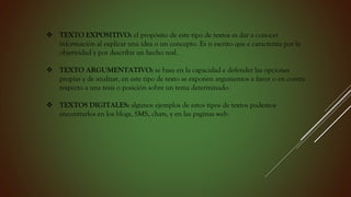  TEXTO EXPOSITIVO: el propósito de este tipo de textos es dar a conocer
información al explicar una idea o un concepto. Es n escrito que e caracteriza por la
objetividad y por describir un hecho real.
 TEXTO ARGUMENTATIVO: se basa en la capacidad e defender las opciones
propias y de analizar, en este tipo de texto se exponen argumentos a favor o en contra
respecto a una tesis o posición sobre un tema determinado.
 TEXTOS DIGITALES: algunos ejemplos de estos tipos de textos podemos
encontrarlos en los blogs, SMS, chats, y en las paginas web.
 
