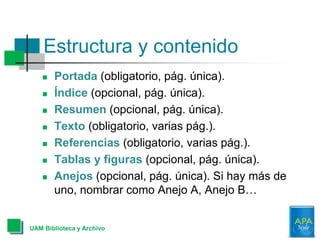  Portada (obligatorio, pág. única).
 Índice (opcional, pág. única).
 Resumen (opcional, pág. única).
 Texto (obligatorio, varias pág.).
 Referencias (obligatorio, varias pág.).
 Tablas y figuras (opcional, pág. única).
 Anejos (opcional, pág. única). Si hay más de
uno, nombrar como Anejo A, Anejo B…
Estructura y contenido
UAM Biblioteca y Archivo
 