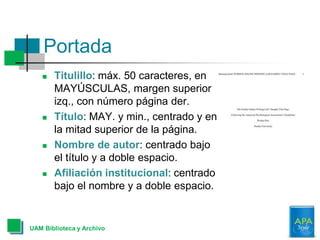  Titulillo: máx. 50 caracteres, en
MAYÚSCULAS, margen superior
izq., con número página der.
 Título: MAY. y min., centrado y en
la mitad superior de la página.
 Nombre de autor: centrado bajo
el título y a doble espacio.
 Afiliación institucional: centrado
bajo el nombre y a doble espacio.
Portada
UAM Biblioteca y Archivo
 