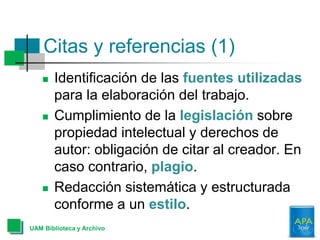 Citas y referencias (1)
 Identificación de las fuentes utilizadas
para la elaboración del trabajo.
 Cumplimiento de la legislación sobre
propiedad intelectual y derechos de
autor: obligación de citar al creador. En
caso contrario, plagio.
 Redacción sistemática y estructurada
conforme a un estilo.
UAM Biblioteca y Archivo
 