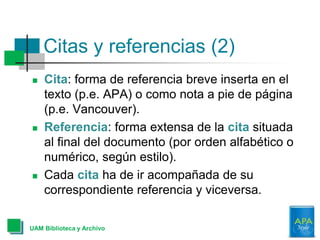 Citas y referencias (2)
 Cita: forma de referencia breve inserta en el
texto (p.e. APA) o como nota a pie de página
(p.e. Vancouver).
 Referencia: forma extensa de la cita situada
al final del documento (por orden alfabético o
numérico, según estilo).
 Cada cita ha de ir acompañada de su
correspondiente referencia y viceversa.
UAM Biblioteca y Archivo
 