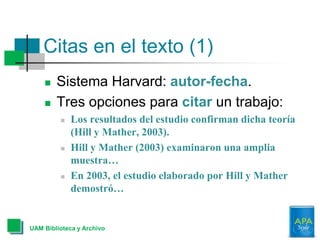 Citas en el texto (1)
 Sistema Harvard: autor-fecha.
 Tres opciones para citar un trabajo:
 Los resultados del estudio confirman dicha teoría
(Hill y Mather, 2003).
 Hill y Mather (2003) examinaron una amplia
muestra…
 En 2003, el estudio elaborado por Hill y Mather
demostró…
UAM Biblioteca y Archivo
 