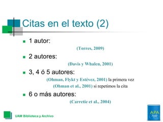 Citas en el texto (2)
 1 autor:
(Torres, 2009)
 2 autores:
(Davis y Whalen, 2001)
 3, 4 ó 5 autores:
(Ohman, Flykt y Estévez, 2001) la primera vez
(Ohman et al., 2001) si repetimos la cita
 6 o más autores:
(Carretie et al., 2004)
UAM Biblioteca y Archivo
 