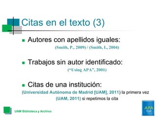 Citas en el texto (3)
 Autores con apellidos iguales:
(Smith, P., 2009) / (Smith, I., 2004)
 Trabajos sin autor identificado:
(“Using APA”, 2001)
 Citas de una institución:
(Universidad Autónoma de Madrid [UAM], 2011) la primera vez
(UAM, 2011) si repetimos la cita
UAM Biblioteca y Archivo
 