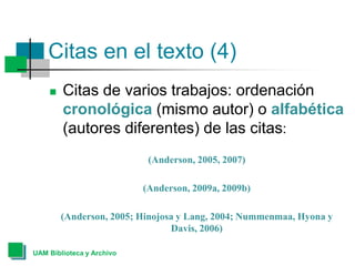 Citas en el texto (4)
 Citas de varios trabajos: ordenación
cronológica (mismo autor) o alfabética
(autores diferentes) de las citas:
(Anderson, 2005, 2007)
(Anderson, 2009a, 2009b)
(Anderson, 2005; Hinojosa y Lang, 2004; Nummenmaa, Hyona y
Davis, 2006)
UAM Biblioteca y Archivo
 
