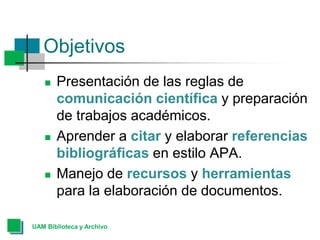 Objetivos
 Presentación de las reglas de
comunicación científica y preparación
de trabajos académicos.
 Aprender a citar y elaborar referencias
bibliográficas en estilo APA.
 Manejo de recursos y herramientas
para la elaboración de documentos.
UAM Biblioteca y Archivo
 
