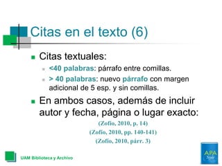 Citas en el texto (6)
 Citas textuales:
 <40 palabras: párrafo entre comillas.
 > 40 palabras: nuevo párrafo con margen
adicional de 5 esp. y sin comillas.
 En ambos casos, además de incluir
autor y fecha, página o lugar exacto:
(Zofío, 2010, p. 14)
(Zofío, 2010, pp. 140-141)
(Zofío, 2010, párr. 3)
UAM Biblioteca y Archivo
 