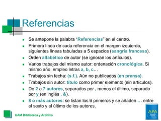 Referencias
 Se antepone la palabra “Referencias” en el centro.
 Primera línea de cada referencia en el margen izquierdo,
siguientes líneas tabuladas a 5 espacios (sangría francesa).
 Orden alfabético de autor (se ignoran los artículos).
 Varios trabajos del mismo autor: ordenación cronológica. Si
mismo año, empleo letras a, b, c…
 Trabajos sin fecha: (s.f.). Aún no publicados (en prensa).
 Trabajos sin autor: título como primer elemento (sin artículos).
 De 2 a 7 autores, separados por , menos el último, separado
por y (en inglés , &).
 8 o más autores: se listan los 6 primeros y se añaden … entre
el sexto y el último de los autores.
UAM Biblioteca y Archivo
 