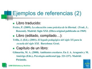 Ejemplos de referencias (2)
UAM Biblioteca y Archivo
 Libro traducido:
Freire, P. (2009). La educación como práctica de la libertad. (Trad., L.
Ronzoni). Madrid: Siglo XXI. (Obra original publicada en 1969)
 Libro (editado, compilado…):
Trilla, J. (Ed.). (2001). El legado pedagógico del siglo XX para la
escuela del siglo XXI. Barcelona: Graó.
 Capítulo de un libro:
Gilmartín, M. A. (2008). Ambientes escolares. En J. A. Aragonés y M.
Amérigo (Eds.), Psicología ambiental (pp. 221-237). Madrid:
Pirámide.
 