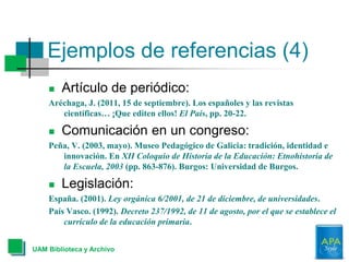 Ejemplos de referencias (4)
UAM Biblioteca y Archivo
 Artículo de periódico:
Aréchaga, J. (2011, 15 de septiembre). Los españoles y las revistas
científicas… ¡Que editen ellos! El País, pp. 20-22.
 Comunicación en un congreso:
Peña, V. (2003, mayo). Museo Pedagógico de Galicia: tradición, identidad e
innovación. En XII Coloquio de Historia de la Educación: Etnohistoria de
la Escuela, 2003 (pp. 863-876). Burgos: Universidad de Burgos.
 Legislación:
España. (2001). Ley orgánica 6/2001, de 21 de diciembre, de universidades.
País Vasco. (1992). Decreto 237/1992, de 11 de agosto, por el que se establece el
currículo de la educación primaria.
 
