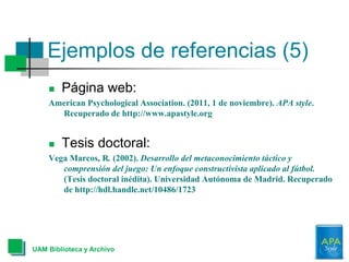 Ejemplos de referencias (5)
UAM Biblioteca y Archivo
 Página web:
American Psychological Association. (2011, 1 de noviembre). APA style.
Recuperado de http://www.apastyle.org
 Tesis doctoral:
Vega Marcos, R. (2002). Desarrollo del metaconocimiento táctico y
comprensión del juego: Un enfoque constructivista aplicado al fútbol.
(Tesis doctoral inédita). Universidad Autónoma de Madrid. Recuperado
de http://hdl.handle.net/10486/1723
 
