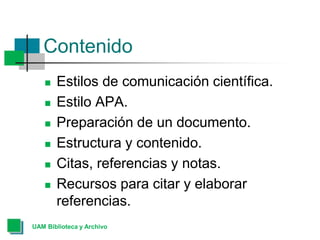 Contenido
 Estilos de comunicación científica.
 Estilo APA.
 Preparación de un documento.
 Estructura y contenido.
 Citas, referencias y notas.
 Recursos para citar y elaborar
referencias.
UAM Biblioteca y Archivo
 