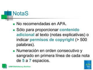 NotaS
UAM Biblioteca y Archivo
 No recomendadas en APA.
 Sólo para proporcionar contenido
adicional al texto (notas explicativas) o
indicar permisos de copyright (> 500
palabras).
 Numeración en orden consecutivo y
sangrado en primera línea de cada nota
de 5 a 7 espacios.
 