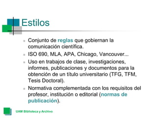 Estilos
 Conjunto de reglas que gobiernan la
comunicación científica.
 ISO 690, MLA, APA, Chicago, Vancouver...
 Uso en trabajos de clase, investigaciones,
informes, publicaciones y documentos para la
obtención de un título universitario (TFG, TFM,
Tesis Doctoral).
 Normativa complementada con los requisitos del
profesor, institución o editorial (normas de
publicación).
UAM Biblioteca y Archivo
 
