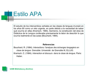 Estilo APA
El estudio de los intercambios verbales en las clases de lenguas irrumpió en
los años 80 como un reto urgente, en parte debido a la necesidad de saber
qué ocurría en ellas (Kramsch, 1984). Asimismo, la constitución del área de
Didáctica de la Lengua conllevaba precisamente la labor de describir lo que
ocurría realmente en las aulas (Bouchard, 1984).
Referencias
Bouchard, R. (1984). Interactions: l’analyse des échanges langagiers en
clase de langue. Grenoble: Université de Grenoble III, ELLUG.
Kramsch, C. (1984). Interaction et discours dans la clase de lengue. Paris:
Hatier.
UAM Biblioteca y Archivo
 