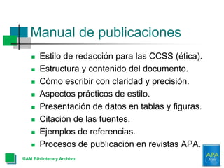 Manual de publicaciones
UAM Biblioteca y Archivo
 Estilo de redacción para las CCSS (ética).
 Estructura y contenido del documento.
 Cómo escribir con claridad y precisión.
 Aspectos prácticos de estilo.
 Presentación de datos en tablas y figuras.
 Citación de las fuentes.
 Ejemplos de referencias.
 Procesos de publicación en revistas APA.
 