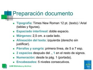 Preparación documento
 Tipografía: Times New Roman 12 pt. (texto) / Arial
(tablas y figuras).
 Espaciado interlineal: doble espacio.
 Márgenes: 2,5 cm. a cada lado.
 Alineación del texto: izquierda (derecho sin
justificar).
 Párrafos y sangría: primera línea, de 5 a 7 esp.
 2 espacios después del ., 1 en el resto de signos.
 Numeración: desde la pág. 1 (portada).
 Encabezados: 5 niveles consecutivos.
UAM Biblioteca y Archivo
 
