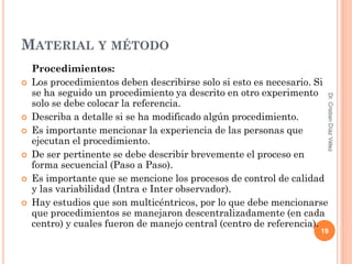 MATERIAL Y MÉTODO
    Procedimientos:
   Los procedimientos deben describirse solo si esto es necesario. Si
    se ha seguido un procedimiento ya descrito en otro experimento




                                                                     Dr. Cristian Díaz Vélez
    solo se debe colocar la referencia.
   Describa a detalle si se ha modificado algún procedimiento.
   Es importante mencionar la experiencia de las personas que
    ejecutan el procedimiento.
   De ser pertinente se debe describir brevemente el proceso en
    forma secuencial (Paso a Paso).
   Es importante que se mencione los procesos de control de calidad
    y las variabilidad (Intra e Inter observador).
   Hay estudios que son multicéntricos, por lo que debe mencionarse
    que procedimientos se manejaron descentralizadamente (en cada
    centro) y cuales fueron de manejo central (centro de referencia).
                                                                    19
 