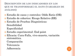 DESCRIPCIÓN DE LOS INDICADORES EN LOS
QUE SE TRANSFORMARÁ EL DATO (VARIABLES DE
ANÁLISIS)

 Estudio de casos y controles: Odds Ratio (OR)
 Estudio de cohortes: Riesgo Relativo (RR)




                                                   Dr. Cristian Díaz Vélez
 Estudio de Pruebas Diagnósticas:
  Sensibilidad
  Especificidad
 Estudio experimental: End point
 Eficacia: Cura-Falla, vivo-muerto, variación
  sintomática.
  Comparación
  Tolerancia
  Adherencia                                      24
 