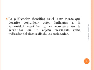   La publicación científica es el instrumento que
    permite comunicar estos hallazgos a la
    comunidad científica, y se convierte en la




                                                          Dr. Cristian Díaz Vélez
    actualidad en un objeto mesurable como
    indicador del desarrollo de las sociedades.




                                                      3
 