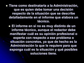  Tiene como destinataria a la Administración,
que es quien debe tomar una decisión
respecto de la situación que se describe
detalladamente en el informe que elabora un
técnico.
 El informe en sí no es muy distinto de un
informe técnico, aunque el redactor debe
manifestar cuál es su opinión profesional o
experta con respecto a ese problema o
situación concretos, ya que de hecho es la
Administración la que le requiere para que
exponga cuál es la situación y qué posibles
soluciones tiene.
 