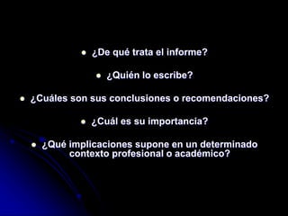  ¿De qué trata el informe?
 ¿Quién lo escribe?
 ¿Cuáles son sus conclusiones o recomendaciones?
 ¿Cuál es su importancia?
 ¿Qué implicaciones supone en un determinado
contexto profesional o académico?
 