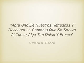 Destapa la Felicidad
“Abra Uno De Nuestros Refrescos Y
Descubra Lo Contento Que Se Sentirá
Al Tomar Algo Tan Dulce Y Fresco”
 