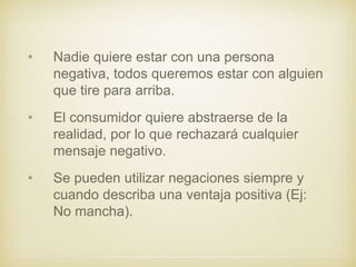 • Nadie quiere estar con una persona
negativa, todos queremos estar con alguien
que tire para arriba.
• El consumidor quiere abstraerse de la
realidad, por lo que rechazará cualquier
mensaje negativo.
• Se pueden utilizar negaciones siempre y
cuando describa una ventaja positiva (Ej:
No mancha).
 