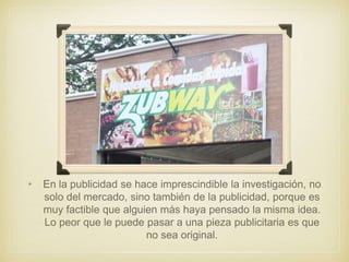 • En la publicidad se hace imprescindible la investigación, no
solo del mercado, sino también de la publicidad, porque es
muy factible que alguien más haya pensado la misma idea.
Lo peor que le puede pasar a una pieza publicitaria es que
no sea original.
 