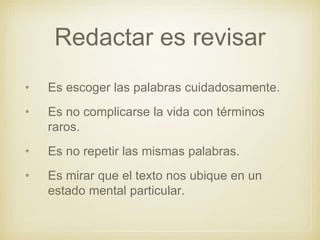 Redactar es revisar
• Es escoger las palabras cuidadosamente.
• Es no complicarse la vida con términos
raros.
• Es no repetir las mismas palabras.
• Es mirar que el texto nos ubique en un
estado mental particular.
 