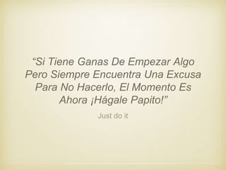 Just do it
“Si Tiene Ganas De Empezar Algo
Pero Siempre Encuentra Una Excusa
Para No Hacerlo, El Momento Es
Ahora ¡Hágale Papito!”
 