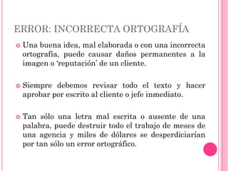 ERROR: INCORRECTA ORTOGRAFÍA
   Una buena idea, mal elaborada o con una incorrecta
    ortografía, puede causar daños permanentes a la
    imagen o „reputación‟ de un cliente.

   Siempre debemos revisar todo el texto y hacer
    aprobar por escrito al cliente o jefe inmediato.

   Tan sólo una letra mal escrita o ausente de una
    palabra, puede destruir todo el trabajo de meses de
    una agencia y miles de dólares se desperdiciarían
    por tan sólo un error ortográfico.
 