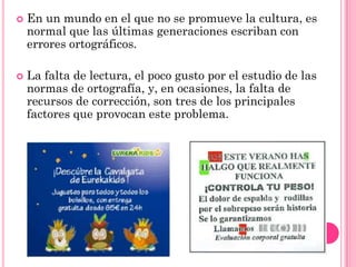    En un mundo en el que no se promueve la cultura, es
    normal que las últimas generaciones escriban con
    errores ortográficos.

   La falta de lectura, el poco gusto por el estudio de las
    normas de ortografía, y, en ocasiones, la falta de
    recursos de corrección, son tres de los principales
    factores que provocan este problema.
 